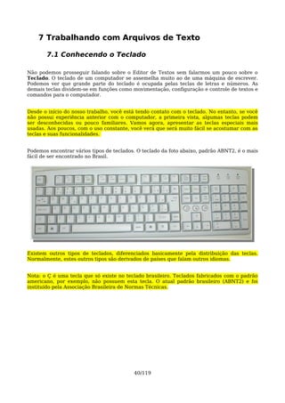 7 Trabalhando com Arquivos de Texto

       7.1 Conhecendo o Teclado

Não podemos prosseguir falando sobre o Editor de Textos sem falarmos um pouco sobre o
Teclado. O teclado de um computador se assemelha muito ao de uma máquina de escrever.
Podemos ver que grande parte do teclado é ocupada pelas teclas de letras e números. As
demais teclas dividem-se em funções como movimentação, configuração e controle de textos e
comandos para o computador.


Desde o início do nosso trabalho, você está tendo contato com o teclado. No entanto, se você
não possui experiência anterior com o computador, a primeira vista, algumas teclas podem
ser desconhecidas ou pouco familiares. Vamos agora, apresentar as teclas especiais mais
usadas. Aos poucos, com o uso constante, você verá que será muito fácil se acostumar com as
teclas e suas funcionalidades.


Podemos encontrar vários tipos de teclados. O teclado da foto abaixo, padrão ABNT2, é o mais
fácil de ser encontrado no Brasil.




Existem outros tipos de teclados, diferenciados basicamente pela distribuição das teclas.
Normalmente, estes outros tipos são derivados de países que falam outros idiomas.


Nota: o Ç é uma tecla que só existe no teclado brasileiro. Teclados fabricados com o padrão
americano, por exemplo, não possuem esta tecla. O atual padrão brasileiro (ABNT2) e foi
instituído pela Associação Brasileira de Normas Técnicas.




                                          40/119
 