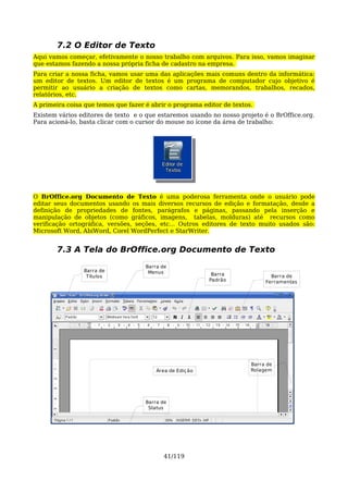 7.2 O Editor de Texto
Aqui vamos começar, efetivamente o nosso trabalho com arquivos. Para isso, vamos imaginar
que estamos fazendo a nossa própria ficha de cadastro na empresa.
Para criar a nossa ficha, vamos usar uma das aplicações mais comuns dentro da informática:
um editor de textos. Um editor de textos é um programa de computador cujo objetivo é
permitir ao usuário a criação de textos como cartas, memorandos, trabalhos, recados,
relatórios, etc.
A primeira coisa que temos que fazer é abrir o programa editor de textos.
Existem vários editores de texto e o que estaremos usando no nosso projeto é o BrOffice.org.
Para acioná-lo, basta clicar com o cursor do mouse no ícone da área de trabalho:




O BrOffice.org Documento de Texto é uma poderosa ferramenta onde o usuário pode
editar seus documentos usando os mais diversos recursos de edição e formatação, desde a
definição de propriedades de fontes, parágrafos e páginas, passando pela inserção e
manipulação de objetos (como gráficos, imagens, tabelas, molduras) até recursos como
verificação ortográfica, versões, seções, etc... Outros editores de texto muito usados são:
Microsoft Word, AbiWord, Corel WordPerfect e StarWriter.


       7.3 A Tela do BrOffice.org Documento de Texto
                                     Barra de
                Barra de              Menus
                 Títulos                                    Barra              Barra de
                                                           Padrão            Ferramentas




                                                                        Barra de
                                         Área de Ediç ão                Rolagem




                                     Barra de
                                      Status




                                            41/119
 