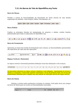 7.3.1 As Barras da Tela do OpenOffice.org Texto

Barra de Menus


Permite o acesso às funcionalidades do Documento de Texto através de uma divisão
organizada em módulos. como Arquivo, Editar, Ferramentas, etc.




Barra Padrão


Contém as principais funções de manipulação de arquivos e edição; contém funções
padronizadas para todas as aplicações do OpenOffice.org.




Barra de Formatação


Apresenta os ícones das tarefas de formatação mais comuns; as funcionalidades apresentadas
são específicas de cada uma das aplicações.




Réguas Vertical e Horizontal


As réguas vertical e horizontal permitem definição visual das tabulações e dos avanços.




As marcações inferiores na régua vertical, similares a um triângulo, representam os recuos à
direita e à esquerda. A marcação superior representa o recuo de primeira linha. Os recuos são
propriedades definidas para a página mas que podem ser alterados através da régua vertical.


Barra de Status


     Informa o usuário sobre parâmetros correntes no sistema. Você pode clicar nos campos
da barra de Status para ter acesso as funcionalidades associadas.




                                           42/119
 