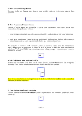 1) Para separar duas palavras
Devemos teclar no Espaço para inserir uma posição vazia no texto para separar duas
palavras.




2) Para fazer uma letra maiúscula
Usamos a tecla Shift: ao pressionar a tecla Shift juntamente com outra tecla, dois
comportamentos podem ser obtidos:


–   se a tecla pressionada é uma letra, a respectiva letra será escrita na tela como maiúscula;


–   se a tecla pressionada é uma tecla que contém dois símbolos (um símbolo sobre outro), o
    símbolo que está na parte superior da tecla é o que será escrito na tela.


Por exemplo, se teclamos Shift e a tecla r juntas, o resultado será a letra “R” maiúscula no
texto. No entanto, se teclarmos a Shift e a tecla 8 juntas, o resultado será o símbolo de
asterisco: “*”. A tecla Shift é representada por uma seta grossa para cima, no canto esquerdo
inferior do teclado.


                                             ⇧

3) Para passar de uma linha para outra
Ao final de uma linha, você deve teclar Enter. Ou seja, quando finalizamos um parágrafo,
teclamos Enter e uma nova linha de um novo parágrafo pode ser iniciada.




                                               Enter




Essa é uma das teclas mais importantes do teclado. Esta tecla também está associada á
confirmação de um comando.




4) Para apagar uma letra à esquerda
Usamos uma tecla chamada Backspace, que é representada por uma seta apontando para a
esquerda.

                                               ←




                                            45/119
 