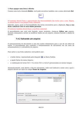 5) Para apagar uma letra à direita
Usamos uma tecla chamada Delete, você pode encontrar também com o nome abreviado Del.

                                             Del




(O instrutor deverá fazer a apresentação das funcionalidades das teclas uma a uma. Depois,
os alunos fazem a sua própria ficha cadastral).
Sabendo, agora, quais as funcionalidades das teclas necessárias para a digitação, faça a sua
ficha cadastral com os seus dados pessoais.
(O instrutor também deverá fazer a sua ficha cadastral)
O procedimento que você está fazendo, nesse momento, chama-se Editar um arquivo.
Quando começamos a incluir ou modificar dados em um arquivo, estamos fazendo a edição do
mesmo.


           7.4.2 Salvando um arquivo

O armazenamento do documento é uma das razões elementares para o uso de um editor de
textos. O procedimento que confirma o armazenamento do documento em um meio de
armazenamento é o salvamento do arquivo.


Para salvar a sua ficha cadastral, você poderá usar:


–   o botão Salvar, representado pelo disquete       na Barra Padrão;

–   a opção Salvar do menu Arquivo;

–   a combinação de teclas Ctrl + S (a tecla Ctrl e a tecla S pressionadas ao mesmo tempo).


Automaticamente, será aberta a tela de salvamento, onde você indicará o nome com o qual o
arquivo deverá ser salvo no campo Nome do Arquivo:




                                            46/119
 