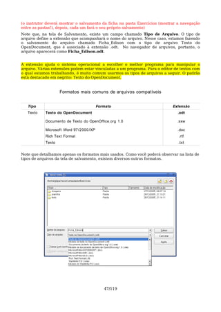 (o instrutor deverá mostrar o salvamento da ficha na pasta Exercícios (mostrar a navegação
entre as pastas!), depois, cada um fará o seu próprio salvamento)
Note que, na tela de Salvamento, existe um campo chamado Tipo de Arquivo. O tipo de
arquivo define a extensão que acompanhará o nome do arquivo. Nesse caso, estamos fazendo
o salvamento do arquivo chamado Ficha_Edison com o tipo de arquivo Texto do
OpenDocument, que é associado à extensão .odt. No navegador de arquivos, portanto, o
arquivo aparecerá como Ficha_Edison.odt.


A extensão ajuda o sistema operacional a escolher o melhor programa para manipular o
arquivo. Várias extensões podem estar vinculadas a um programa. Para o editor de textos com
o qual estamos trabalhando, é muito comum usarmos os tipos de arquivos a seguir. O padrão
está destacado em negrito: Texto do OpenDocument.


                    Formatos mais comuns de arquivos compatíveis


   Tipo                                  Formato                             Extensão
   Texto    Texto do OpenDocument                                              .odt

            Documento de Texto do OpenOffice.org 1.0                           .sxw

            Microsoft Word 97/2000 /XP                                         .doc
            Rich Text Format                                                    .rtf
            Texto                                                               .txt


Note que detalhamos apenas os formatos mais usados. Como você poderá observar na lista de
tipos de arquivos da tela de salvamento, existem diversos outros formatos.




                                            47/119
 