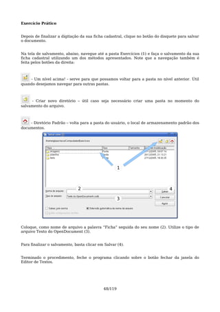 Exercício Prático


Depois de finalizar a digitação da sua ficha cadastral, clique no botão do disquete para salvar
o documento.


Na tela de salvamento, abaixo, navegue até a pasta Exercícios (1) e faça o salvamento da sua
ficha cadastral utilizando um dos métodos apresentados. Note que a navegação também é
feita pelos botões da direita:



    - Um nível acima! - serve para que possamos voltar para a pasta no nível anterior. Útil
quando desejamos navegar para outras pastas.



     - Criar novo diretório – útil caso seja necessário criar uma pasta no momento do
salvamento do arquivo.



    - Diretório Padrão – volta para a pasta do usuário, o local de armazenamento padrão dos
documentos.




                                                     1



                               2                                               4

                                                     3




Coloque, como nome de arquivo a palavra “Ficha” seguida do seu nome (2). Utilize o tipo de
arquivo Texto do OpenDocument (3).


Para finalizar o salvamento, basta clicar em Salvar (4).


Terminado o procedimento, feche o programa clicando sobre o botão fechar da janela do
Editor de Textos.




                                            48/119
 