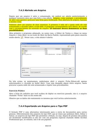 7.4.3 Abrindo um Arquivo

Depois que um arquivo é salvo e armazenado, ele poderá ser aberto posteriormente a
qualquer momento para que seja feito a sua edição. Imagine, como analogia, o procedimento
de abrir uma gaveta e procurar uma ficha para verificação. Para abertura do arquivo, fazemos
a mesma coisa.
Podemos abrir um arquivo de duas maneiras. A primeira é indo até a pasta onde ele está
armazenado e clicando sobre o ícone dele. O programa correspondente será aberto, de acordo
com o reconhecimento da extensão do arquivo. (O instrutor deverá demonstrar as duas
possibilidades).
Abra primeiro o programa adequado, no nosso caso, o Editor de Textos e, clique no menu
Arquivo > item Abrir, ou no ícone de Abrir da Barra Padrão, representado pela pasta amarela
sendo aberta    . Nesse caso, a tela abaixo é aberta:




Na tela acima, se quiséssemos, poderíamos abrir o arquivo Ficha_Edison.odt apenas
selecionando-o e clicando no botão Abrir. Caso seja desejado algum outro arquivo, basta
procurar a pasta onde ele está armazenada e repetir esse procedimento.


Exercício Prático
Abra a ficha de cadastro que você acabou de digitar no exercício passado, isto é, o arquivo
chamado “Ficha” mais os seu nome.odt.
Observe que os dados são exatamente os mesmos que você incluiu anteriormente.



           7.4.4 Exportando um Arquivo para o Tipo PDF

O formato PDF é uma alternativa interessante para o envio de documentos para outras
pessoas. Diferentemente dos arquivos do tipo ODT, que já vimos que podemos Abrir, Editar e
Salvar, os arquivos do tipo PDF não permitem a Edição, ou seja, depois de prontos não podem
ser facilmente modificados (a não ser com um programa especial chamado Adobe Acrobat
Professional que, no entanto, não é de uso popular).


                                          49/119
 