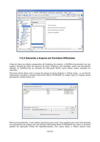 7.4.5 Salvando o Arquivo em Formatos Diferentes

Como já vimos na tabela comparativa de formatos de arquivo, o BrOffice.org permite um uso
amplo e flexível de tipos de arquivos de texto. Podemos, por exemplo, salvar um documento
editado no BrOffice.org no formato do Microsoft Word, outro editor muito utilizado no
mercado.
Para isso, basta clicar com o cursor do mouse no menu Arquivo > Salvar como... e, na tela de
salvamento, escolher o formato Microsoft Office 97/2000/XP no campo Tipo (1). Depois, basta
pressionar o botão Salvar (2).




                                                                          2

                                               1




Muito provavelmente, a tela abaixo aparecerá para você. Isso significa que você está fazendo
um salvamento de arquivo em um formato (Microsoft Word 97/2000/XP) que não é o formato
padrão da aplicação (Texto do OpenDocument). Por causa disso, o editor mostra essa

                                          51/119
 
