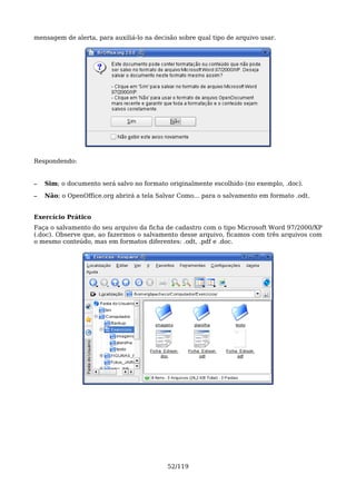 mensagem de alerta, para auxiliá-lo na decisão sobre qual tipo de arquivo usar.




Respondendo:


–   Sim; o documento será salvo no formato originalmente escolhido (no exemplo, .doc).

–   Não; o OpenOffice.org abrirá a tela Salvar Como... para o salvamento em formato .odt.


Exercício Prático
Faça o salvamento do seu arquivo da ficha de cadastro com o tipo Microsoft Word 97/2000/XP
(.doc). Observe que, ao fazermos o salvamento desse arquivo, ficamos com três arquivos com
o mesmo conteúdo, mas em formatos diferentes: .odt, .pdf e .doc.




                                           52/119
 