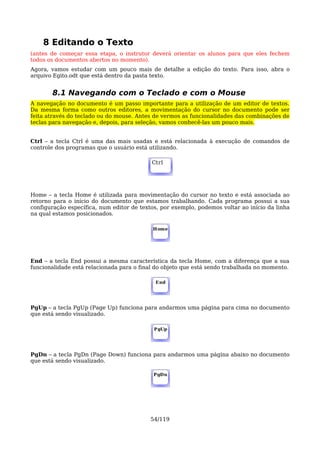 8 Editando o Texto
(antes de começar essa etapa, o instrutor deverá orientar os alunos para que eles fechem
todos os documentos abertos no momento).
Agora, vamos estudar com um pouco mais de detalhe a edição do texto. Para isso, abra o
arquivo Egito.odt que está dentro da pasta texto.


       8.1 Navegando com o Teclado e com o Mouse
A navegação no documento é um passo importante para a utilização de um editor de textos.
Da mesma forma como outros editores, a movimentação do cursor no documento pode ser
feita através do teclado ou do mouse. Antes de vermos as funcionalidades das combinações de
teclas para navegação e, depois, para seleção, vamos conhecê-las um pouco mais.


Ctrl – a tecla Ctrl é uma das mais usadas e está relacionada à execução de comandos de
controle dos programas que o usuário está utilizando.

                                           Ctrl




Home – a tecla Home é utilizada para movimentação do cursor no texto e está associada ao
retorno para o início do documento que estamos trabalhando. Cada programa possui a sua
configuração específica, num editor de textos, por exemplo, podemos voltar ao início da linha
na qual estamos posicionados.

                                           Home




End – a tecla End possui a mesma característica da tecla Home, com a diferença que a sua
funcionalidade está relacionada para o final do objeto que está sendo trabalhada no momento.

                                            End




PgUp – a tecla PgUp (Page Up) funciona para andarmos uma página para cima no documento
que está sendo visualizado.

                                            PgUp




PgDn – a tecla PgDn (Page Down) funciona para andarmos uma página abaixo no documento
que está sendo visualizado.

                                            PgDn




                                           54/119
 