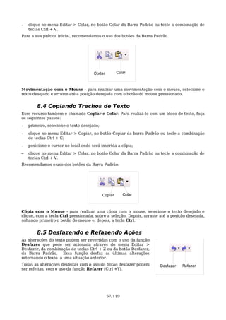 –   clique no menu Editar > Colar, no botão Colar da Barra Padrão ou tecle a combinação de
    teclas Ctrl + V.
Para a sua prática inicial, recomendamos o uso dos botões da Barra Padrão.




                                      Cortar         Colar



Movimentação com o Mouse - para realizar uma movimentação com o mouse, selecione o
texto desejado e arraste até a posição desejada com o botão do mouse pressionado.


        8.4 Copiando Trechos de Texto
Esse recurso também é chamado Copiar e Colar. Para realizá-lo com um bloco de texto, faça
os seguintes passos:
–   primeiro, selecione o texto desejado;

–   clique no menu Editar > Copiar, no botão Copiar da barra Padrão ou tecle a combinação
    de teclas Ctrl + C;
–   posicione o cursor no local onde será inserida a cópia;

–   clique no menu Editar > Colar, no botão Colar da Barra Padrão ou tecle a combinação de
    teclas Ctrl + V.
Recomendamos o uso dos botões da Barra Padrão:




                                            Copiar      Colar



Cópia com o Mouse - para realizar uma cópia com o mouse, selecione o texto desejado e
clique, com a tecla Ctrl pressionada, sobre a seleção. Depois, arraste até a posição desejada,
soltando primeiro o botão do mouse e, depois, a tecla Ctrl.


        8.5 Desfazendo e Refazendo Ações
As alterações do texto podem ser revertidas com o uso da função
Desfazer que pode ser acionada através do menu Editar >
Desfazer, da combinação de teclas Ctrl + Z ou do botão Desfazer,
da Barra Padrão. Essa função desfaz as últimas alterações
retornando o texto a uma situação anterior.
Todas as alterações desfeitas com o uso do botão desfazer podem        Desfazer   Refazer
ser refeitas, com o uso da função Refazer (Ctrl +Y).




                                               57/119
 