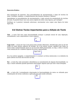 Exercício Prático


Sob orientação do instrutor, faça procedimentos de movimentação e cópia de trechos de
texto. Verifique, também, o comportamento das funções Desfazer e Refazer.
Aprendemos os procedimentos de movimentação e cópia através da manipulação de trechos
de texto. É possível fazer isso com outros objetos do texto como figuras, por exemplo?
Verifique se é possível, tentando selecionar, movimentar e/ou copiar uma figura do texto
Egito.odt.




       8.6 Outras Teclas Importantes para a Edição do Texto

Tab – a tecla Tab tem como funcionalidade avançar a posição inicial de uma digitação,
normalmente, com o equivalente à cinco espaços.
                                           ⇤
                                           Alt
                                           ⇥

Caps Lock – a tecla de Caps Lock possui dois estados diferentes, identificados pela luz do led
verde no canto direito superior do teclado. Se a luz estiver acessa, significa que todas as
teclas terão comportamento igual ao uso da tecla Shift pressionada, ou seja, a letra é escrita
como maiúscula ou o símbolo superior da tecla é apresentado.
                                         Caps
                                         Alt Lock


Se a luz estiver apagada, o comportamento é o normal: as letras minúsculas e os símbolos da
parte inferior da tecla são escritos na tela.


Esc – a tecla Esc está associada à desistência ou cancelamento de alguma funcionalidade, ou
seja, é muito utilizada quando queremos interromper alguma ação que não é mais desejada.

                                            Esc




Alt – a tecla Alt é normalmente relacionada às funcionalidades de menu ou utilizada para
combinações de teclas conforme a aplicação que está sendo utilizada.
                                          Alt
                                           Alt




                                           58/119
 