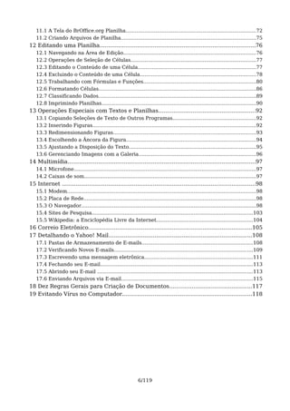 11.1 A Tela do BrOffice.org Planilha...................................................................................72
   11.2 Criando Arquivos de Planilha......................................................................................75
12 Editando uma Planilha...........................................................................................76
   12.1   Navegando na Área de Edição.....................................................................................76
   12.2   Operações de Seleção de Células................................................................................77
   12.3   Editando o Conteúdo de uma Célula............................................................................77
   12.4   Excluindo o Conteúdo de uma Célula..........................................................................78
   12.5   Trabalhando com Fórmulas e Funções........................................................................80
   12.6   Formatando Células.....................................................................................................86
   12.7   Classificando Dados.....................................................................................................89
   12.8   Imprimindo Planilhas...................................................................................................90
13 Operações Especiais com Textos e Planilhas.........................................................92
   13.1   Copiando Seleções de Texto de Outros Programas.....................................................92
   13.2   Inserindo Figuras.........................................................................................................92
   13.3   Redimensionando Figuras...........................................................................................93
   13.4   Escolhendo a Âncora da Figura...................................................................................94
   13.5   Ajustando a Disposição do Texto.................................................................................95
   13.6   Gerenciando Imagens com a Galeria...........................................................................96
14 Multimídia..............................................................................................................97
   14.1 Microfone.....................................................................................................................97
   14.2 Caixas de som..............................................................................................................97
15 Internet .................................................................................................................98
   15.1   Modem.........................................................................................................................98
   15.2   Placa de Rede..............................................................................................................98
   15.3   O Navegador................................................................................................................98
   15.4   Sites de Pesquisa.......................................................................................................103
   15.5   Wikipedia: a Enciclopédia Livre da Internet..............................................................104
16 Correio Eletrônico................................................................................................105
17 Detalhando o Yahoo! Mail....................................................................................108
   17.1   Pastas de Armazenamento de E-mails.......................................................................108
   17.2   Verificando Novos E-mails.........................................................................................109
   17.3   Escrevendo uma mensagem eletrônica.....................................................................111
   17.4   Fechando seu E-mail..................................................................................................113
   17.5   Abrindo seu E-mail ....................................................................................................113
   17.6   Enviando Arquivos via E-mail....................................................................................115
18 Dez Regras Gerais para Criação de Documentos................................................117
19 Evitando Vírus no Computador............................................................................118




                                                               6/119
 