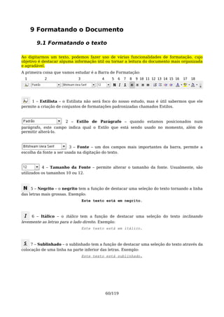 9 Formatando o Documento

       9.1 Formatando o texto

Ao digitarmos um texto, podemos fazer uso de várias funcionalidades de formatação, cujo
objetivo é destacar alguma informação útil ou tornar a leitura do documento mais organizada
e agradável.
A primeira coisa que vamos estudar é a Barra de Formatação:
 1         2                3            4     5   6   7   8   9 10 11 12 13 14 15 16   17   18




     1 – Estilista – o Estilista não será foco do nosso estudo, mas é útil sabermos que ele
permite a criação de conjuntos de formatações padronizadas chamados Estilos.


                      2 – Estilo de Parágrafo – quando estamos posicionados num
parágrafo, este campo indica qual o Estilo que está sendo usado no momento, além de
permitir alterá-lo.



                         3 – Fonte – um dos campos mais importantes da barra, permite a
escolha da fonte a ser usada na digitação do texto.


           4 – Tamanho da Fonte – permite alterar o tamanho da fonte. Usualmente, são
utilizados os tamanhos 10 ou 12.



     5 – Negrito – o negrito tem a função de destacar uma seleção do texto tornando a linha
das letras mais grossas. Exemplo:
                                Este texto está em negrito.



     6 – Itálico – o itálico tem a função de destacar uma seleção do texto inclinando
levemente as letras para o lado direito. Exemplo:
                                Este texto está em itálico.



     7 – Sublinhado – o sublinhado tem a função de destacar uma seleção do texto através da
colocação de uma linha na parte inferior das letras. Exemplo:
                                Este texto está sublinhado.




                                             60/119
 