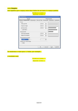 valor Simples.
Isso significa que o espaço entre duas linhas de um texto é o espaço padrão:
                                     Primeira Linha...
                                      Segunda Linha...




Se mudarmos o valor para 1,5 linha, por exemplo...


o resultado será:
                                     Primeira Linha...
                                     Segunda Linha...




                                           63/119
 