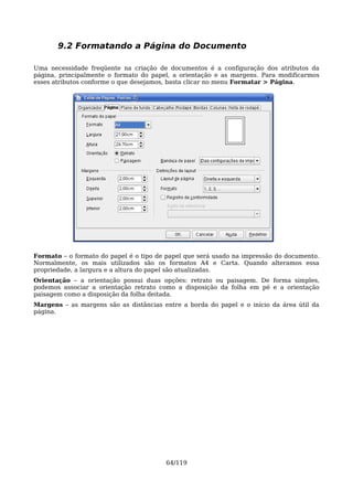 9.2 Formatando a Página do Documento

Uma necessidade freqüente na criação de documentos é a configuração dos atributos da
página, principalmente o formato do papel, a orientação e as margens. Para modificarmos
esses atributos conforme o que desejamos, basta clicar no menu Formatar > Página.




Formato – o formato do papel é o tipo de papel que será usado na impressão do documento.
Normalmente, os mais utilizados são os formatos A4 e Carta. Quando alteramos essa
propriedade, a largura e a altura do papel são atualizadas.
Orientação – a orientação possui duas opções: retrato ou paisagem. De forma simples,
podemos associar a orientação retrato como a disposição da folha em pé e a orientação
paisagem como a disposição da folha deitada.
Margens – as margens são as distâncias entre a borda do papel e o início da área útil da
página.




                                        64/119
 