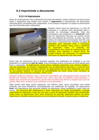 9.3 Imprimindo o documento

           9.3.1 A Impressora
Antes de continuarmos com a impressão do nosso documento, vamos conhecer um pouco mais
sobre o dispositivo que realiza essa tarefa. A impressora é basicamente um mecanismo
eletromecânico controlado pelo computador. A sua função é imprimir no papel as informações
que são fornecidas pelo computador.
                                             Existem vários tipos de impressora e o tipo de
                                             utilização é o quesito mais apropriado para a
                                             escolha da tecnologia adequada. Uma das
                                             tecnologias mais populares é a matricial. Esse
                                             tipo de impressora funciona da mesma forma
                                             que uma máquina de escrever, ou seja, com uma
                                             cabeça de impressão pressionando uma fita com
                                             tinta para a impressão dos símbolos no papel. É
                                             adequada para situações onde é necessário
                                             imprimir com rapidez, baixo custo e qualidade
                                             de     impressão   baixa.   É   utilizada  nos
                                             computadores dos caixas de supermercado, por
                                             exemplo, para imprimir o cupom fiscal. Na
                                             grande maioria das aplicações, as impressoras
                                             matriciais só imprimem com tinta preta.


Outro tipo de impressora que é bastante popular nos ambientes de trabalho e no uso
doméstico é a impressora jato de tinta. Essa tecnologia utiliza cartuchos de tinta líqüida para
fazer a impressão. As impressoras atuais dessa categoria imprimem com relativa rapidez e
com boa qualidade, no entanto, comparando com as impressoras matriciais, o custo da tinta
ainda é muito caro para grandes volumes. As impressoras jato de tinta imprimem em cores,
na sua grande maioria. O universo de possibilidades de cores, nesse caso, resultam na
combinação dos cartuchos vermelho, verde e azul.
(exemplo: pode-se comentar, aqui, a título de curiosidade, que uma pesquisa feita no início da
década nos Estados Unidos constatou que, entre uma lista de líqüidos comercializados, o
líqüido dos cartuchos de impressora jato de tinta do fabricante HP era o líqüido mais caro do
mundo. Mais caro, inclusive, que o petróleo e seus derivados. )
Além destes dois tipos muito populares, nos últimos anos, outra tecnologia vem sendo
utilizada com mais freqüência, principalmente nos ambientes de trabalho. As impressoras
laser são impressoras que possuem rapidez de impressão, ótima qualidade e custo cada vez
menor. Os cartuchos das impressoras a laser costumam ter longa durabilidade e grande
capacidade de impressão, o que faz com que o custo de impressão também seja minimizado.
Como revés, as impressoras laser mais acessíveis do mercado imprimem apenas em preto.
Impressoras coloridas ainda possuem um custo bastante elevado, inclusive para as empresas.




                                            65/119
 