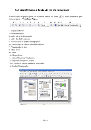 9.4 Visualizando o Texto Antes da Impressão

A visualização de página pode ser acionada através do ícone           da Barra Padrão ou pelo
menu Arquivo > Visualizar Página.

     1   2      3   4   5   6    7   8        9     10   11   12 13          14




1 – Página Anterior
2 – Próxima Página
3 – Até o início do Documento
4 – Até o fim do Documento
5 – Visualização de página: duas páginas
6 – Visualização de Página: Múltiplas Páginas.
7 – Visualização de livro
8 – Mais Zoom
9 – Zoom
10 – Menos Zoom
11 – Ativar/Desativar Tela Inteira
12 – Imprime exibição de página
13 – Exibição da página opções de impressão
14 – Fechar Visualização




                                           66/119
 