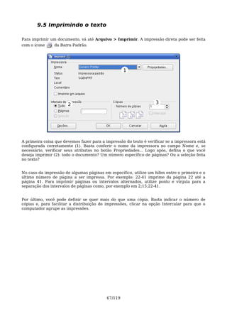 9.5 Imprimindo o texto

Para imprimir um documento, vá até Arquivo > Imprimir. A impressão direta pode ser feita
com o ícone     da Barra Padrão.




                                                    1




                       2                                           3




A primeira coisa que devemos fazer para a impressão do texto é verificar se a impressora está
configurada corretamente (1). Basta conferir o nome da impressora no campo Nome e, se
necessário, verificar seus atributos no botão Propriedades... Logo após, defina o que você
deseja imprimir (2): todo o documento? Um número específico de páginas? Ou a seleção feita
no texto?


No caso da impressão de algumas páginas em específico, utilize um hífen entre o primeiro e o
último número de página a ser impressa. Por exemplo: 22-41 imprime da página 22 até a
página 41. Para imprimir páginas ou intervalos alternados, utilize ponto e vírgula para a
separação dos intervalos de páginas como, por exemplo em 2;15;22-41.


Por último, você pode definir se quer mais do que uma cópia. Basta indicar o número de
cópias e, para facilitar a distribuição de impressões, clicar na opção Intercalar para que o
computador agrupe as impressões.




                                           67/119
 