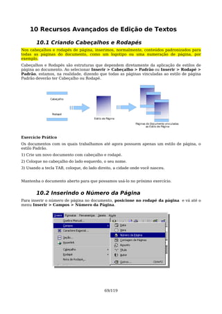 10 Recursos Avançados de Edição de Textos

       10.1 Criando Cabeçalhos e Rodapés
Nos cabeçalhos e rodapés de página, inserimos, normalmente, conteúdos padronizados para
todas as páginas do documento, como um logotipo ou uma numeração de página, por
exemplo.
Cabeçalhos e Rodapés são estruturas que dependem diretamente da aplicação de estilos de
página ao documento. Ao selecionar Inserir > Cabeçalho > Padrão ou Inserir > Rodapé >
Padrão, estamos, na realidade, dizendo que todas as páginas vinculadas ao estilo de página
Padrão deverão ter Cabeçalho ou Rodapé.




               Cabeçalho




                Rodapé
                                      Estilo de Página
                                                           Páginas do Documento vinculadas
                                                                   ao Estilo de Página



Exercício Prático
Os documentos com os quais trabalhamos até agora possuem apenas um estilo de página, o
estilo Padrão.
1) Crie um novo documento com cabeçalho e rodapé.
2) Coloque no cabeçalho do lado esquerdo, o seu nome.
3) Usando a tecla TAB, coloque, do lado direito, a cidade onde você nasceu.


Mantenha o documento aberto para que possamos usá-lo no próximo exercício.


       10.2 Inserindo o Número da Página
Para inserir o número de página no documento, posicione no rodapé da página e vá até o
menu Inserir > Campos > Número da Página.




                                              69/119
 