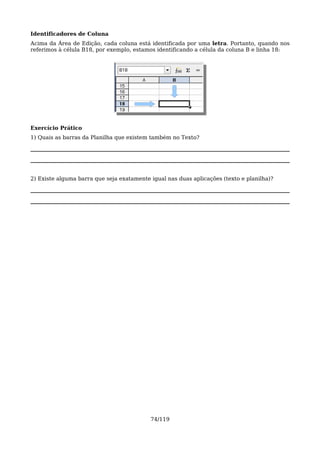 Identificadores de Coluna
Acima da Área de Edição, cada coluna está identificada por uma letra. Portanto, quando nos
referimos à célula B18, por exemplo, estamos identificando a célula da coluna B e linha 18:




Exercício Prático
1) Quais as barras da Planilha que existem também no Texto?




2) Existe alguma barra que seja exatamente igual nas duas aplicações (texto e planilha)?




                                           74/119
 