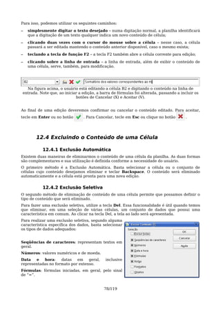 Para isso, podemos utilizar os seguintes caminhos:
–   simplesmente digitar o texto desejado – numa digitação normal, a planilha identificará
    que a digitação de um texto qualquer indica um novo conteúdo de célula;
–   clicando duas vezes com o cursor do mouse sobre a célula – nesse caso, a célula
    passará a ser editada mantendo o conteúdo anterior disponível, caso o mesmo exista;
–   teclando a tecla de função F2 – a tecla F2 também abre a célula corrente para edição;

–   clicando sobre a linha de entrada – a linha de entrada, além de exibir o conteúdo de
    uma célula, serve, também, para modificação.




  Na figura acima, o usuário está editando a célula B2 e digitando o conteúdo na linha de
entrada. Note que, ao iniciar a edição, a barra de fórmulas foi alterada, passando a incluir os
                            botões de Cancelar (X) e Aceitar (V).


Ao final de uma edição deveremos confirmar ou cancelar o conteúdo editado. Para aceitar,
tecle em Enter ou no botão      . Para Cancelar, tecle em Esc ou clique no botão        .




        12.4 Excluindo o Conteúdo de uma Célula

           12.4.1 Exclusão Automática
Existem duas maneiras de eliminarmos o conteúdo de uma célula da planilha. As duas formas
são complementares e sua utilização é definida conforme a necessidade do usuário.
O primeiro método é a Exclusão Automática. Basta selecionar a célula ou o conjunto de
células cujo conteúdo desejamos eliminar e teclar Backspace. O conteúdo será eliminado
automaticamente e a célula está pronta para uma nova edição.


           12.4.2 Exclusão Seletiva
O segundo método de eliminação de conteúdo de uma célula permite que possamos definir o
tipo de conteúdo que será eliminado.
Para fazer uma exclusão seletiva, utilize a tecla Del. Essa funcionalidade é útil quando temos
que eliminar, em uma seleção de várias células, um conjunto de dados que possui uma
característica em comum. Ao clicar na tecla Del, a tela ao lado será apresentada.
Para realizar uma exclusão seletiva, segundo alguma
característica específica dos dados, basta selecionar
os tipos de dados adequados:


Seqüências de caracteres: representam textos em
geral.
Números: valores numéricos e de moeda.
Data   e   hora:    datas   em    geral,    inclusive
representadas no formato por extenso.
Fórmulas: fórmulas iniciadas, em geral, pelo sinal
de “=”.


                                           78/119
 