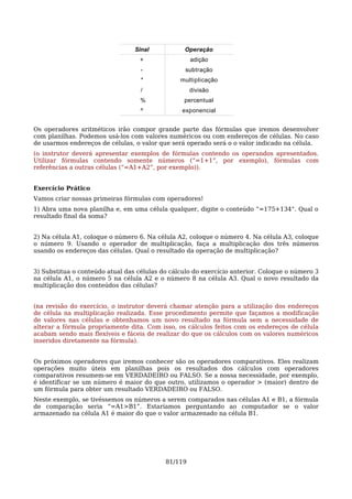 Sinal           Operação
                                   +                adição
                                   -              subtração
                                   *            multiplicação
                                   /                divisão
                                   %             percentual
                                   ^             exponencial


Os operadores aritméticos irão compor grande parte das fórmulas que iremos desenvolver
com planilhas. Podemos usá-los com valores numéricos ou com endereços de células. No caso
de usarmos endereços de células, o valor que será operado será o o valor indicado na célula.
(o instrutor deverá apresentar exemplos de fórmulas contendo os operandos apresentados.
Utilizar fórmulas contendo somente números (“=1+1”, por exemplo), fórmulas com
referências a outras células (“=A1+A2”, por exemplo)).


Exercício Prático
Vamos criar nossas primeiras fórmulas com operadores!
1) Abra uma nova planilha e, em uma célula qualquer, digite o conteúdo “=175+134”. Qual o
resultado final da soma?


2) Na célula A1, coloque o número 6. Na célula A2, coloque o número 4. Na célula A3, coloque
o número 9. Usando o operador de multiplicação, faça a multiplicação dos três números
usando os endereços das células. Qual o resultado da operação de multiplicação?


3) Substitua o conteúdo atual das células do cálculo do exercício anterior. Coloque o número 3
na célula A1, o número 5 na célula A2 e o número 8 na célula A3. Qual o novo resultado da
multiplicação dos conteúdos das células?


(na revisão do exercício, o instrutor deverá chamar atenção para a utilização dos endereços
de célula na multiplicação realizada. Esse procedimento permite que façamos a modificação
de valores nas células e obtenhamos um novo resultado na fórmula sem a necessidade de
alterar a fórmula propriamente dita. Com isso, os cálculos feitos com os endereços de célula
acabam sendo mais flexíveis e fáceis de realizar do que os cálculos com os valores numéricos
inseridos diretamente na fórmula).


Os próximos operadores que iremos conhecer são os operadores comparativos. Eles realizam
operações muito úteis em planilhas pois os resultados dos cálculos com operadores
comparativos resumem-se em VERDADEIRO ou FALSO. Se a nossa necessidade, por exemplo,
é identificar se um número é maior do que outro, utilizamos o operador > (maior) dentro de
um fórmula para obter um resultado VERDADEIRO ou FALSO.
Neste exemplo, se tivéssemos os números a serem comparados nas células A1 e B1, a fórmula
de comparação seria “=A1>B1”. Estaríamos perguntando ao computador se o valor
armazenado na célula A1 é maior do que o valor armazenado na célula B1.




                                           81/119
 
