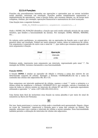 12.5.4 Funções
Funções são procedimentos baseados em operações e operandos que ao serem incluídos
numa planilha, retornam um resultado. Funções podem simplesmente representar a
implementação de operadores, como a função Soma, que veremos adiante, ou, de forma mais
complexa, realizar, por exemplo, operações financeiras e matemáticas de nível avançado.
Uma função tem o seguinte formato:
              =NOME_DA_FUNÇÃO(argumento1; argumento2; argumento3,...)


Onde o NOME_DA_FUNÇÃO identifica a função que está sendo utilizada através de um nome
intuitivo, que lembre a funcionalidade da mesma. Por exemplo: SOMA, MÉDIA, MÍNIMO,
etc...


Os valores entre parênteses, os argumentos, são os operandos da função sem o qual não é
possível obter um resultado. Podem ser tanto números, textos, datas ou endereços de célula.
Um argumento é separado do outro com o sinal de “;”, que indica que estamos agregando um
novo argumento à função.


                                 Sinal            Operação
                                    :                intervalo
                                   ;                  união


Podemos ainda, representa num argumento um intervalo, representado pelo sinal “:”. No
exemplo da SOMA, veremos claramente a sua funcionalidade.


Função SOMA
A função SOMA é similar ao operador de Adição e retorna a soma dos valores de um
determinado conjunto de células. Exemplo: a fórmula =SOMA(B8;B5;C4) faz a soma do
conteúdo das células não adjacentes B8, B5 e C4.


Para somarmos um intervalo seqüencial de células, usamos o sinal “:” entre a primeira e a
última célula da seqüência: a fórmula =SOMA(D7:D11), por exemplo, calcula o resultado da
soma de todos os valores existes no intervalo de células D7 até D11. A operação equivalente
utilizando o operador “+” seria =(D7+D8+D9+D10+D11).


Uma forma bem fácil de incluirmos essa função na nossa planilha é por meio do sinal de
somatório na Barra de Fórmulas:




Par isso, basta posicionar o cursor na célula onde o resultado será apresentado. Depois, clique
no ícone de “somatório” (aparecerá a fórmula para a soma das colunas ou linhas). Em
seguida, selecione com o mouse o intervalo de células a serem somadas. Essa funcionalidade
também permite a utilização de intervalos de células não adjacentes.




                                            83/119
 