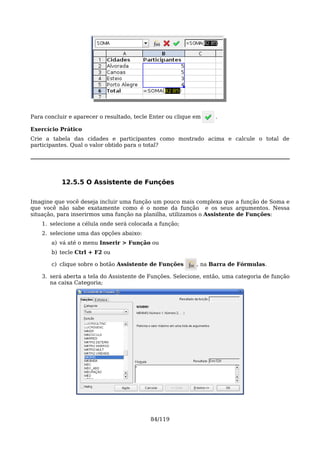 Para concluir e aparecer o resultado, tecle Enter ou clique em    .

Exercício Prático
Crie a tabela das cidades e participantes como mostrado acima e calcule o total de
participantes. Qual o valor obtido para o total?




           12.5.5 O Assistente de Funções

Imagine que você deseja incluir uma função um pouco mais complexa que a função de Soma e
que você não sabe exatamente como é o nome da função e os seus argumentos. Nessa
situação, para inserirmos uma função na planilha, utilizamos o Assistente de Funções:
    1. selecione a célula onde será colocada a função;
    2. selecione uma das opções abaixo:
       a) vá até o menu Inserir > Função ou
       b) tecle Ctrl + F2 ou

       c) clique sobre o botão Assistente de Funções        , na Barra de Fórmulas.

    3. será aberta a tela do Assistente de Funções. Selecione, então, uma categoria de função
       na caixa Categoria;




                                           84/119
 