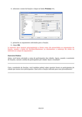4. selecione o nome da função e clique no botão Próximo >>;




    5. preencha os argumentos solicitados para a função;
    6. clique OK.
(o instrutor deve mostrar principalmente a forma como são preenchidos os argumentos da
função, usando o botão de Encolher/Maximizar ou diretamente o endereço da célula ou
intervalo no campo do argumento.)


Exercício Prático
Antes, você havia calculado a soma de participantes das cidades. Agora, usando o assistente
de funções, calcule a média de participantes por cidade. Qual o resultado?




Com o assistente de funções, você também poderá saber quantos foram os participantes da
cidade que menos teve participantes. Qual seria a função indicada para esse procedimento?




                                          85/119
 