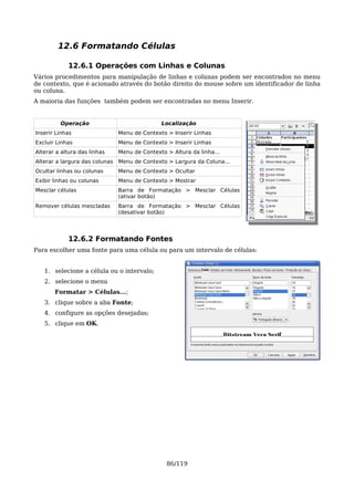 12.6 Formatando Células

            12.6.1 Operações com Linhas e Colunas
Vários procedimentos para manipulação de linhas e colunas podem ser encontrados no menu
de contexto, que é acionado através do botão direito do mouse sobre um identificador de linha
ou coluna.
A maioria das funções também podem ser encontradas no menu Inserir.


         Operação                            Localização
Inserir Linhas                Menu de Contexto > Inserir Linhas
Excluir Linhas                Menu de Contexto > Inserir Linhas
Alterar a altura das linhas   Menu de Contexto > Altura da linha...
Alterar a largura das colunas Menu de Contexto > Largura da Coluna...
Ocultar linhas ou colunas     Menu de Contexto > Ocultar
Exibir linhas ou colunas      Menu de Contexto > Mostrar
Mesclar células               Barra de Formatação > Mesclar Células
                              (ativar botão)
Remover células mescladas     Barra de Formatação > Mesclar Células
                              (desativar botão)




            12.6.2 Formatando Fontes
Para escolher uma fonte para uma célula ou para um intervalo de células:


   1. selecione a célula ou o intervalo;
   2. selecione o menu
       Formatar > Células...;
   3. clique sobre a aba Fonte;
   4. configure as opções desejadas;
   5. clique em OK.




                                               86/119
 