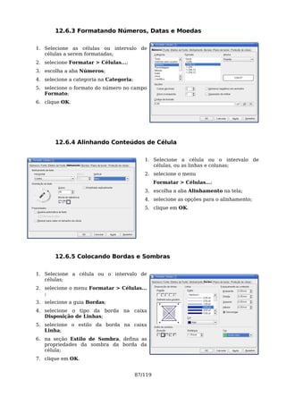 12.6.3 Formatando Números, Datas e Moedas

1. Selecione as células ou intervalo de
   células a serem formatadas;
2. selecione Formatar > Células...;
3. escolha a aba Números;
4. selecione a categoria na Categoria;
5. selecione o formato do número no campo
   Formato;
6. clique OK.




       12.6.4 Alinhando Conteúdos de Célula

                                            1. Selecione a célula ou o intervalo de
                                               células, ou as linhas e colunas;
                                            2. selecione o menu
                                                  Formatar > Células...;
                                            3. escolha a aba Alinhamento na tela;
                                            4. selecione as opções para o alinhamento;
                                            5. clique em OK.




       12.6.5 Colocando Bordas e Sombras

1. Selecione a célula ou o intervalo de
   células;
2. selecione o menu Formatar > Células...
   ;
3. selecione a guia Bordas;
4. selecione o tipo da borda na caixa
   Disposição de Linhas;
5. selecione o estilo da borda na caixa
   Linha;
6. na seção Estilo de Sombra, defina as
   propriedades da sombra da borda da
   célula;
7. clique em OK.


                                         87/119
 