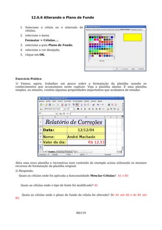 12.6.6 Alterando o Plano de Fundo

      1. Selecione a célula ou o intervalo de
         células;
      2. selecione o menu
         Formatar > Células...;
      3. selecione a guia Plano de Fundo;
      4. selecione a cor desejada;
      5. clique em OK.




Exercício Prático
1) Vamos, agora, trabalhar um pouco sobre a formatação da planilha usando os
conhecimentos que acumulamos neste capítulo. Veja a planilha abaixo. É uma planilha
simples, no entanto, contém algumas propriedades importantes que acabamos de estudar.




Abra uma nova planilha e reconstrua esse conteúdo do exemplo acima utilizando os mesmos
recursos de formatação da planilha original.
2) Responda:
  Quais as células onde foi aplicada a funcionalidade Mesclar Células? A1 e B1


      Quais as células onde o tipo de fonte foi modificado? A1


       Quais as células onde o plano de fundo da célula foi alterado? De A1 até A6 e de B1 até
B5.




                                              88/119
 
