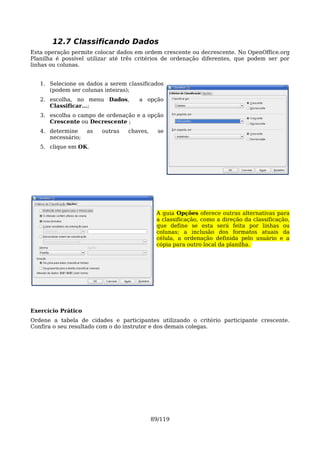 12.7 Classificando Dados
Esta operação permite colocar dados em ordem crescente ou decrescente. No OpenOffice.org
Planilha é possível utilizar até três critérios de ordenação diferentes, que podem ser por
linhas ou colunas.


   1. Selecione os dados a serem classificados
      (podem ser colunas inteiras);
   2. escolha, no menu Dados,        a opção
      Classificar...;
   3. escolha o campo de ordenação e a opção
      Crescente ou Decrescente ;
   4. determine     as   outras   chaves,     se
      necessário;
   5. clique em OK.




                                             A guia Opções oferece outras alternativas para
                                             a classificação, como a direção da classificação,
                                             que define se esta será feita por linhas ou
                                             colunas; a inclusão dos formatos atuais da
                                             célula, a ordenação definida pelo usuário e a
                                             cópia para outro local da planilha.




Exercício Prático
Ordene a tabela de cidades e participantes utilizando o critério participante crescente.
Confira o seu resultado com o do instrutor e dos demais colegas.




                                            89/119
 