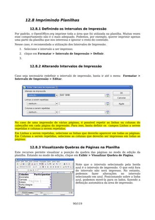 12.8 Imprimindo Planilhas

           12.8.1 Definindo os Intervalos de Impressão
Por padrão, o OpenOffice.org imprime toda a área que foi utilizada na planilha. Muitas vezes
esse comportamento não é o mais adequado. Podemos, por exemplo, querer imprimir apenas
uma parte da planilha que nos interessa e ignorar o resto do conteúdo.
Nesse caso, é recomendada a utilização dos Intervalos de Impressão.
   1. Selecione o intervalo a ser impresso;
   2. clique em Formatar > Intervalo de Impressão > Definir.
   3.


           12.8.2 Alterando Intervalos de Impressão

Caso seja necessário redefinir o intervalo de impressão, basta ir até o menu     Formatar >
Intervalo de Impressão > Editar.




No caso de uma impressão de várias páginas, é possível repetir as linhas ou colunas do
cabeçalho em cada página da impressão. Para isso, basta definir os campos Linhas a serem
repetidas e colunas a serem repetidas.
Em Linhas a serem repetidas, selecione as linhas que deverão aparecer em todas as páginas.
Em Colunas a serem repetidas, selecione as colunas que deverão ser impressas em todas as
páginas.


           12.8.3 Visualizando Quebras de Páginas na Planilha
Este recursos permite visualizar a posição da quebra das páginas no modo de edição da
planilha. Estando no modo de edição, clique em Exibir > Visualizar Quebra de Página.


                                              Note que o intervalo selecionado pela borda
                                              azul é o intervalo de impressão. O que está fora
                                              do intervalo não será impresso. No entanto,
                                              podemos      fazer   alterações   no   intervalo
                                              selecionado em azul. Posicionando sobre a linha
                                              azul, podemos movê-la para os lados, fazendo a
                                              definição automática da área de impressão.




                                          90/119
 