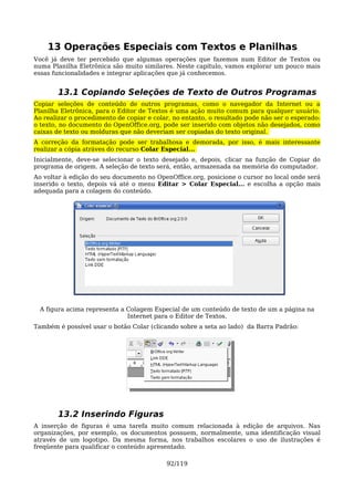 13 Operações Especiais com Textos e Planilhas
Você já deve ter percebido que algumas operações que fazemos num Editor de Textos ou
numa Planilha Eletrônica são muito similares. Neste capítulo, vamos explorar um pouco mais
essas funcionalidades e integrar aplicações que já conhecemos.


       13.1 Copiando Seleções de Texto de Outros Programas
Copiar seleções de conteúdo de outros programas, como o navegador da Internet ou a
Planilha Eletrônica, para o Editor de Textos é uma ação muito comum para qualquer usuário.
Ao realizar o procedimento de copiar e colar, no entanto, o resultado pode não ser o esperado:
o texto, no documento do OpenOffice.org, pode ser inserido com objetos não desejados, como
caixas de texto ou molduras que não deveriam ser copiadas do texto original.
A correção da formatação pode ser trabalhosa e demorada, por isso, é mais interessante
realizar a cópia atráves do recurso Colar Especial...
Inicialmente, deve-se selecionar o texto desejado e, depois, clicar na função de Copiar do
programa de origem. A seleção de texto será, então, armazenada na memória do computador.
Ao voltar à edição do seu documento no OpenOffice.org, posicione o cursor no local onde será
inserido o texto, depois vá até o menu Editar > Colar Especial... e escolha a opção mais
adequada para a colagem do conteúdo.




  A figura acima representa a Colagem Especial de um conteúdo de texto de um a página na
                              Internet para o Editor de Textos.
Também é possível usar o botão Colar (clicando sobre a seta ao lado) da Barra Padrão:




       13.2 Inserindo Figuras
A inserção de figuras é uma tarefa muito comum relacionada à edição de arquivos. Nas
organizações, por exemplo, os documentos possuem, normalmente, uma identificação visual
através de um logotipo. Da mesma forma, nos trabalhos escolares o uso de ilustrações é
freqüente para qualificar o conteúdo apresentado.

                                           92/119
 