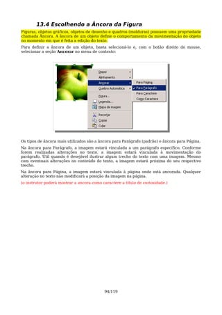 13.4 Escolhendo a Âncora da Figura
Figuras, objetos gráficos, objetos de desenho e quadros (molduras) possuem uma propriedade
chamada Âncora. A âncora de um objeto define o comportamento da movimentação do objeto
no momento em que é feita a edição do texto.
Para definir a âncora de um objeto, basta selecioná-lo e, com o botão direito do mouse,
selecionar a seção Ancorar no menu de contexto:




Os tipos de âncora mais utilizados são a âncora para Parágrafo (padrão) e âncora para Página.
Na âncora para Parágrafo, a imagem estará vinculada a um parágrafo específico. Conforme
forem realizadas alterações no texto, a imagem estará vinculada à movimentação do
parágrafo. Útil quando é desejável ilustrar algum trecho do texto com uma imagem. Mesmo
com eventuais alterações no conteúdo do texto, a imagem estará próxima do seu respectivo
trecho.
Na âncora para Página, a imagem estará vinculada à página onde está ancorada. Qualquer
alteração no texto não modificará a posição da imagem na página.
(o instrutor poderá mostrar a ancora como caractere a título de curiosidade.)




                                           94/119
 