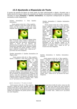 13.5 Ajustando a Disposição do Texto
O ajuste da posição da figura no texto pode ser feito selecionando o objeto, clicando com o
botão direito do mouse (menu de contexto) em Quebra Automática ou selecionando o objeto e
clicando no menu Formatar > Quebra Automática. As seguintes configurações de quebra
automática estão disponíveis:

   Quebra   Automática      1:   Sem     Quebra            Quebra Automática 2: Quebra Automática
   Automática                                              de Página
      Ouvia passos atrás de si. Mau augúrio...                 Ouvia passos atrás de si. Mau augúrio...
   Quem o seguiria a esta hora tardia da noite,            Quem o seguiria a esta hora tardia da noite,
   numa rua tão estreita e ainda por cima                  numa rua tão estreita e ainda por cima
   naquela zona portuária mal afamada? Será                naquela     zona                portuária
                                                           mal   afamada?                  Será    que
                                                           algum dos seus                  inúmeros
                                                           colegas    tinha                tido       a
                                                           mesma     ideia;                tinha-o
                                                           observado       e               esperado
                                                           para          lhe               arrancar,
                                                           precisamente                    agora,     o
   que algum dos seus inúmeros colegas tinha               fruto da sua labuta? Ou pertenceriam os
   tido a mesma ideia; tinha-o observado e                 passos que ouvia a um dos numerosos
   esperado para lhe arrancar, precisamente                guardiães da lei daquela cidade já de
   agora, o fruto da sua labuta? Ou                        algemas em punho pronto a levá-lo para o
   pertenceriam os passos que ouvia a um dos               xadrez? A ordem "alto... mãos ao ar!" já
   numerosos guardiães da lei daquela cidade               ecoava nos seus tímpanos.
   já de algemas em punho pronto a levá-lo
   para o xadrez? A ordem "alto... mãos ao ar!"
   já ecoava nos seus tímpanos.

   Quebra Automática 3: Quebra Automática de
   Página Ideal                                        Quebra Automática     4:   Quebra   Automática
                                                       Através
         Ouvia passos atrás de si. Mau augúrio...
   Quem o seguiria a esta hora tardia da noite,             Ouvia passos atrás de si. Mau augúrio...
                                numa     rua    tão    Quem o seguiria a esta hora tardia da noite,
                                estreita e ainda       numa rua tão estreita e ainda por cima
                                por cima naquela       naquela zona portuária mal afamada? Será
                                zona      portuária    que algum dos seus inúmeros colegas tinha
                                mal      afamada?      tido a mesma ideia; tinha-o observado e
                                Será que algum         esperado para lhe arrancar, precisamente
                                dos seus inúmeros      agora, o fruto da sua labuta? Ou pertenceriam
                                colegas tinha tido     os passos que ouvia a um dos numerosos
   a mesma ideia; tinha-o observado e esperado         guardiães da lei daquela cidade já de algemas
   para lhe arrancar, precisamente agora, o fruto      em punho pronto a levá-lo para o xadrez? A
   da sua labuta? Ou pertenceriam os passos que        ordem "alto... mãos ao ar!" já ecoava nos seus
   ouvia a um dos numerosos guardiães da lei           tímpanos.
   daquela cidade já de algemas em punho pronto
   a levá-lo para o xadrez? A ordem "alto... mãos
   ao ar!" já ecoava nos seus tímpanos.


   Quebra Auto mática 5: No plano de fundo
     Ouvia passos atrás de si. Mau augúrio... Quem o seguiria a esta hora tardia da noite, numa rua tão
estreita e ainda por cima naquela zona portuária mal afamada? Será que algum dos seus inúmeros
colegas tinha tido a mesma ideia; tinha-o observado e esperado para lhe arrancar, precisamente agora, o
fruto da sua labuta? Ou pertenceriam os passos que ouvia a um dos numerosos guardiães da lei daquela
cidade já de algemas em punho pronto a levá-lo para o xadrez? A ordem "alto... mãos ao ar!" já ecoava
nos seus tímpanos.




                                                  95/119
 