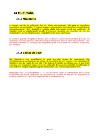 14 Multimídia

       14.1 Microfone

o mesmo conceito de utilização dos microfones convencionais vale para os microfones
conectados ao computador. É possível gravar o som captado pelo microfone ou reproduzi-lo
instantaneamente. Este dispositivo, embora ainda seja pouco usual nos ambientes de
trabalho, está se popularizando devido à crescente demanda por conexões de voz nos
computadores e pela integração dos computadores às redes telefônicas.


(o instrutor poderá exemplificar dizendo que, no futuro, várias funcionalidades que hoje são
realizadas num equipamento específico estarão integradas em um único equipamento. Uma
tendência concreta é a utilização do computador para a realização de chamadas telefônicas,
por exemplo.)




       14.2 Caixas de som

São dispositivos que reproduzem os sons gravados dentro do computador. São
tecnologicamente equivalentes às caixas de aparelhos de som comuns. Nos ambientes de
trabalho o uso de caixas de som não é tão comum. Somente nos últimos anos é que o uso
começou a se popularizar com a crescente utilização de recursos multimídia (combinação de
sons, vídeos e imagens organizada pelo computador) e da comunicação via internet.


(Perguntar para os participantes: a TV (ou datashow) onde as informações estão sendo
visualizadas por todos representa um dispositivo de entrada de dados? Um dispositivo de
saída de dados? Uma CPU? Um dispositivo de armazenamento?)




                                          97/119
 