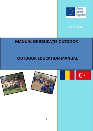 2010-2012




MANUAL DE EDUCAŢIE OUTDOOR


OUTDOOR EDUCATION MANUAL


       COMENIUS REGIO PARTNERSHIP




   ECO- EDU BEYOND RHETORIC PROJECT

  (Sözün Ötesinde Çevre ve Eğitim Projesi)




                     1
 