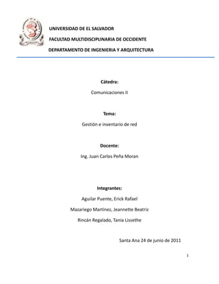 UNIVERSIDAD DE EL SALVADOR

FACULTAD MULTIDISCIPLINARIA DE OCCIDENTE

DEPARTAMENTO DE INGENIERIA Y ARQUITECTURA




                      Cátedra:

                 Comunicaciones II



                       Tema:

             Gestión e inventario de red



                      Docente:

            Ing. Juan Carlos Peña Moran




                    Integrantes:

             Aguilar Puente, Erick Rafael

        Mazariego Martínez, Jeannette Beatriz

           Rincán Regalado, Tania Lissethe



                                 Santa Ana 24 de junio de 2011

                                                                 1
 