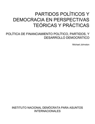 PARTIDOS POLÍTICOS Y
DEMOCRACIA EN PERSPECTIVAS
TEÓRICAS Y PRÁCTICAS
POLÍTICA DE FINANCIAMIENTO POLÍTICO, PARTIDOS, Y
DESARROLLO DEMOCRÁTICO
Michael Johnston
INSTITUTO NACIONAL DEMÓCRATA PARA ASUNTOS
INTERNACIONALES
 
 