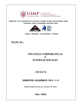 1
ACREDITADA POR LA ASSOCIATION OF COLLEGIATE BUSINESS SCHOOLS AND PROGRAMS (ACBSP)
Y EUROPEAN COUNCIL FOR BUSINESS EDUCATION (ECBE)
ESCUELA PROFESIONAL DE CONTABILIDAD Y FINANZAS
MANUAL:
FINANZAS CORPORATIVAS
E
INTERNACIONALES
CICLO X
SEMESTRE ACADÉMICO 2012 - I - II
Material didáctico para uso exclusivo de clase
LIMA - PERÚ
 