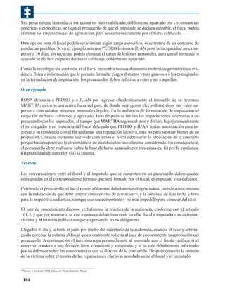 Si a pesar de que la conducta estructura un hurto calificado, doblemente agravado por circunstancias
genéricas y específicas, se llega al preacuerdo de que el imputado se declara culpable, el fiscal podría
eliminar las circunstancias de agravación, para acusarlo únicamente por el hurto calificado.
Otra opción para el fiscal podría ser eliminar algún cargo específico, si se tratare de un concurso de
conductas punibles. Si en el ejemplo anterior PEDRO lesiona a JUAN pero la incapacidad no es superior a 30 días, sin secuelas, podría eliminar el cargo de lesiones personales, para que el imputado o
acusado se declare culpable del hurto calificado doblemente agravado.
Como la investigación continúa, si el fiscal encuentra nuevos elementos materiales probatorios o evidencia física o información que le permita formular cargos distintos y más gravosos a los consignados
en la formulación de imputación, los preacuerdos deben referirse a estos y no a aquellos.
Otro ejemplo
ROSA denuncia a PEDRO y a JUAN por ingresar clandestinamente al inmueble de su hermana
MARTHA, quien se encuentra fuera del país, de donde sustrajeron electrodomésticos por valor superior a cien salarios mínimos mensuales legales. En la audiencia de formulación de imputación el
cargo fue de hurto calificado y agravado. Días después se inician las negociaciones orientadas a un
preacuerdo con los imputados, al tiempo que MARTHA regresa al país y declara bajo juramento ante
el investigador y en presencia del fiscal delegado que PEDRO y JUAN tenían autorización para ingresar a su residencia con el fin adelantar una reparación locativa, mas no para sustraer bienes de su
propiedad. Con este elemento nuevo de convicción el fiscal debe variar la adecuación de la conducta
porque ha desaparecido la circunstancia de cualificación inicialmente considerada. En consecuencia,
el preacuerdo debe realizarse sobre la base de hurto agravado por tres causales: (i) por la confianza,
(ii) pluralidad de autores y (iii) la cuantía.
Trámite
Las conversaciones entre el fiscal y el imputado que se concreten en un preacuerdo deben quedar
consignadas en el correspondiente formato que será firmado por el fiscal, el imputado y su defensor.
Celebrado el preacuerdo, el fiscal remite el formato debidamente diligenciado al juez de conocimiento
con la indicación de que debe tenerse como escrito de acusación180, y la solicitud de fijar fecha y hora
para la respectiva audiencia, siempre que sea competente y no esté impedido para conocer del caso.
El juez de conocimiento dispone verbalmente la práctica de la audiencia, conforme con el artículo
161.3, y que por secretaría se cite a quienes deban intervenir en ella: fiscal e imputado o su defensor;
víctima y Ministerio Público aunque su presencia no es obligatoria.
Llegados el día y la hora, el juez, por medio del secretario de la audiencia, anuncia el caso y acto seguido concede la palabra al fiscal quien oralmente solicita al juez de conocimiento la aprobación del
preacuerdo. A continuación el juez interroga personalmente al imputado con el fin de verificar si el
convenio obedece a una decisión libre, consciente y voluntaria, y si ha sido debidamente informado
por su defensor sobre las consecuencias que se derivan de lo convenido. Después consulta la opinión
de la víctima sobre el monto de las reparaciones efectivas acordado entre el fiscal y el imputado.
Inciso 1 Artìculo 350 Código de Procedimiento Penal.

180

104

 