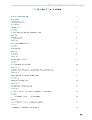 Procedimientos de Fiscalía en el Sistema Penal Acusatorio

TABLA DE CONTENIDO
NOCIONES BÁSICAS

13

SECCIÓN 1
NOTICIA CRIMINAL

17

SECCIÓN 2
INDAGACIÓN

23

SECCIÓN 3
ACTOS DE INDAGACIÓN E INVESTIGACION

31

SECCIÓN 4
INVESTIGACIÓN

51

SECCIÓN 5
AUDIENCIAS PRELIMINARES

61

SECCIÓN 6
PRECLUSIÓN

85

SECCIÓN 7
EL JUICIO

89

SECCIÓN 8
JUICIO ORAL Y PÚBLICO

113

SECCIÓN 9
AUDIENCIA DE JUICIO ORAL

129

SECCIÓN 10
AUDIENCIA DE INDIVIDUALIZACIÓN DE PENA Y SENTENCIA

145

SECCIÓN 11
INCIDENTE DE REPARACIÓN INTEGRAL

147

SECCIÓN 12
JUSTICIA RESTAURATIVA

149

SECCIÓN 13
PRINCIPIO DE OPORTUNIDAD

167

SECCIÓN 14
ATENCIÓN, PROTECCIÓN Y ASISTENCIA A LAS VÍCTIMAS

189

ANEXO 1
GUÍA INTRODUCTORIA A LA INFORMÁTICA

191

ANEXO 2
GUÍA INTRODUCTORIA A LA CRIMINALÍSTICA

197

ANEXO 3
FUNDAMENTO NORMATIVO POR TEMA

207

11

 