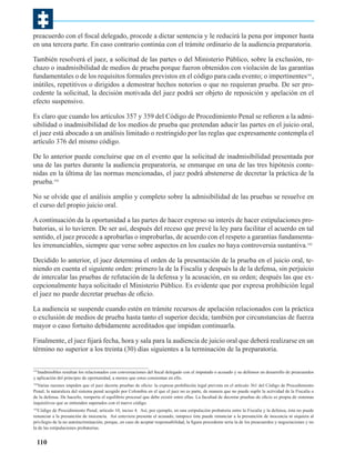 preacuerdo con el fiscal delegado, procede a dictar sentencia y le reducirá la pena por imponer hasta
en una tercera parte. En caso contrario continúa con el trámite ordinario de la audiencia preparatoria.
También resolverá el juez, a solicitud de las partes o del Ministerio Público, sobre la exclusión, rechazo o inadmisibilidad de medios de prueba porque fueron obtenidos con violación de las garantías
fundamentales o de los requisitos formales previstos en el código para cada evento; o impertinentes191,
inútiles, repetitivos o dirigidos a demostrar hechos notorios o que no requieran prueba. De ser procedente la solicitud, la decisión motivada del juez podrá ser objeto de reposición y apelación en el
efecto suspensivo.
Es claro que cuando los artículos 357 y 359 del Código de Procedimiento Penal se refieren a la admisibilidad o inadmisibilidad de los medios de prueba que pretendan aducir las partes en el juicio oral,
el juez está abocado a un análisis limitado o restringido por las reglas que expresamente contempla el
artículo 376 del mismo código.
De lo anterior puede concluirse que en el evento que la solicitud de inadmisibilidad presentada por
una de las partes durante la audiencia preparatoria, se enmarque en una de las tres hipótesis contenidas en la última de las normas mencionadas, el juez podrá abstenerse de decretar la práctica de la
prueba.192
No se olvide que el análisis amplio y completo sobre la admisibilidad de las pruebas se resuelve en
el curso del propio juicio oral.
A continuación da la oportunidad a las partes de hacer expreso su interés de hacer estipulaciones probatorias, si lo tuvieren. De ser así, después del receso que prevé la ley para facilitar el acuerdo en tal
sentido, el juez procede a aprobarlas o improbarlas, de acuerdo con el respeto a garantías fundamentales irrenunciables, siempre que verse sobre aspectos en los cuales no haya controversia sustantiva.193
Decidido lo anterior, el juez determina el orden de la presentación de la prueba en el juicio oral, teniendo en cuenta el siguiente orden: primero la de la Fiscalía y después la de la defensa, sin perjuicio
de intercalar las pruebas de refutación de la defensa y la acusación, en su orden; después las que excepcionalmente haya solicitado el Ministerio Público. Es evidente que por expresa prohibición legal
el juez no puede decretar pruebas de oficio.
La audiencia se suspende cuando estén en trámite recursos de apelación relacionados con la práctica
o exclusión de medios de prueba hasta tanto el superior decida; también por circunstancias de fuerza
mayor o caso fortuito debidamente acreditados que impidan continuarla.
Finalmente, el juez fijará fecha, hora y sala para la audiencia de juicio oral que deberá realizarse en un
término no superior a los treinta (30) días siguientes a la terminación de la preparatoria.
Inadmisibles resultan los relacionados con conversaciones del fiscal delegado con el imputado o acusado y su defensor en desarrollo de preacuerdos
y aplicación del principio de oportunidad, a menos que estos consientan en ello.
191

Varias razones impiden que el juez decrete pruebas de oficio: la expresa prohibición legal prevista en el artículo 361 del Código de Procedimiento
Penal; la naturaleza del sistema penal acogido por Colombia en el que el juez no es parte, de manera que no puede suplir la actividad de la Fiscalía o
de la defensa. De hacerlo, rompería el equilibrio procesal que debe existir entre ellas. La facultad de decretar pruebas de oficio es propia de sistemas
inquisitivos que se entienden superados con el nuevo código.
192

Código de Procedimiento Penal, artículo 10, inciso 4. Así, por ejemplo, en una estipulación probatoria entre la Fiscalía y la defensa, ésta no puede
renunciar a la presunción de inocencia. Así estuviera presente el acusado, tampoco éste puede renunciar a la presunción de inocencia ni siquiera al
privilegio de la no autoincriminación, porque, en caso de aceptar responsabilidad, la figura procedente sería la de los preacuerdos y negociaciones y no
la de las estipulaciones probatorias.
193

110

 