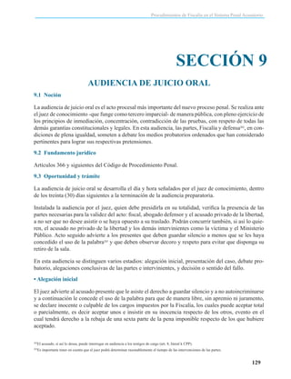 Procedimientos de Fiscalía en el Sistema Penal Acusatorio

SECCIÓN 9
AUDIENCIA DE JUICIO ORAL
9.1 Noción
La audiencia de juicio oral es el acto procesal más importante del nuevo proceso penal. Se realiza ante
el juez de conocimiento -que funge como tercero imparcial- de manera pública, con pleno ejercicio de
los principios de inmediación, concentración, contradicción de las pruebas, con respeto de todas las
demás garantías constitucionales y legales. En esta audiencia, las partes, Fiscalía y defensa202, en condiciones de plena igualdad, someten a debate los medios probatorios ordenados que han considerado
pertinentes para lograr sus respectivas pretensiones.
9.2 Fundamento jurídico
Artículos 366 y siguientes del Código de Procedimiento Penal.
9.3 Oportunidad y trámite
La audiencia de juicio oral se desarrolla el día y hora señalados por el juez de conocimiento, dentro
de los treinta (30) días siguientes a la terminación de la audiencia preparatoria.
Instalada la audiencia por el juez, quien debe presidirla en su totalidad, verifica la presencia de las
partes necesarias para la validez del acto: fiscal, abogado defensor y el acusado privado de la libertad,
a no ser que no desee asistir o se haya opuesto a su traslado. Podrán concurrir también, si así lo quieren, el acusado no privado de la libertad y los demás intervinientes como la víctima y el Ministerio
Público. Acto seguido advierte a los presentes que deben guardar silencio a menos que se les haya
concedido el uso de la palabra203 y que deben observar decoro y respeto para evitar que disponga su
retiro de la sala.
En esta audiencia se distinguen varios estadios: alegación inicial, presentación del caso, debate probatorio, alegaciones conclusivas de las partes e intervinientes, y decisión o sentido del fallo.
• Alegación inicial
El juez advierte al acusado presente que le asiste el derecho a guardar silencio y a no autoincriminarse
y a continuación le concede el uso de la palabra para que de manera libre, sin apremio ni juramento,
se declare inocente o culpable de los cargos impuestos por la Fiscalía, los cuales puede aceptar total
o parcialmente, es decir aceptar unos e insistir en su inocencia respecto de los otros, evento en el
cual tendrá derecho a la rebaja de una sexta parte de la pena imponible respecto de los que hubiere
aceptado.
202

El acusado, si así lo desea, puede interrogar en audiencia a los testigos de cargo (art. 8, literal k CPP).

203

Es importante tener en cuenta que el juez podrá determinar razonablemente el tiempo de las intervenciones de las partes.

129

 
