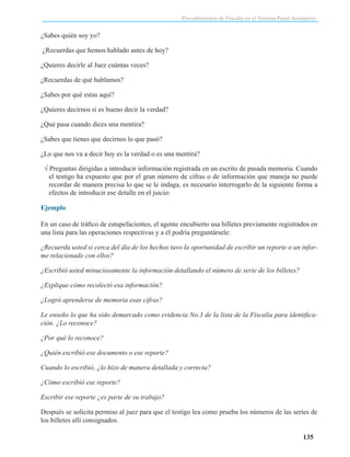 Procedimientos de Fiscalía en el Sistema Penal Acusatorio

¿Sabes quién soy yo?
¿Recuerdas que hemos hablado antes de hoy?
¿Quieres decirle al Juez cuántas veces?
¿Recuerdas de qué hablamos?
¿Sabes por qué estas aquí?
¿Quieres decirnos si es bueno decir la verdad?
¿Qué pasa cuando dices una mentira?
¿Sabes que tienes que decirnos lo que pasó?
¿Lo que nos va a decir hoy es la verdad o es una mentira?
√ Preguntas dirigidas a introducir información registrada en un escrito de pasada memoria. Cuando
el testigo ha expuesto que por el gran número de cifras o de información que maneja no puede
recordar de manera precisa lo que se le indaga, es necesario interrogarlo de la siguiente forma a
efectos de introducir ese detalle en el juicio:
Ejemplo
En un caso de tráfico de estupefacientes, el agente encubierto usa billetes previamente registrados en
una lista para las operaciones respectivas y a él podría preguntársele:
¿Recuerda usted si cerca del día de los hechos tuvo la oportunidad de escribir un reporte o un informe relacionado con ellos?
¿Escribió usted minuciosamente la información detallando el número de serie de los billetes?
¿Explique cómo recolectó esa información?
¿Logró aprenderse de memoria esas cifras?
Le enseño lo que ha sido demarcado como evidencia No.3 de la lista de la Fiscalía para identificación. ¿Lo reconoce?
¿Por qué lo reconoce?
¿Quién escribió ese documento o ese reporte?
Cuando lo escribió, ¿lo hizo de manera detallada y correcta?
¿Cómo escribió ese reporte?
Escribir ese reporte ¿es parte de su trabajo?
Después se solicita permiso al juez para que el testigo lea como prueba los números de las series de
los billetes allí consignados.
135

 