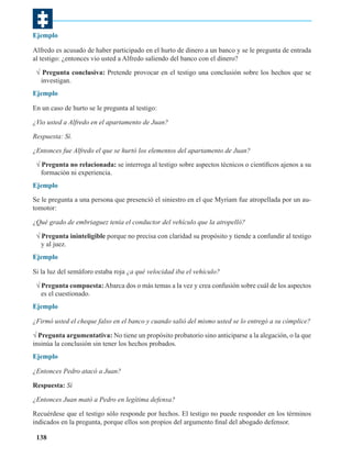 Ejemplo
Alfredo es acusado de haber participado en el hurto de dinero a un banco y se le pregunta de entrada
al testigo: ¿entonces vio usted a Alfredo saliendo del banco con el dinero?
√ Pregunta conclusiva: Pretende provocar en el testigo una conclusión sobre los hechos que se
investigan.
Ejemplo
En un caso de hurto se le pregunta al testigo:
¿Vio usted a Alfredo en el apartamento de Juan?
Respuesta: Sí.
¿Entonces fue Alfredo el que se hurtó los elementos del apartamento de Juan?
√ Pregunta no relacionada: se interroga al testigo sobre aspectos técnicos o científicos ajenos a su
formación ni experiencia.
Ejemplo
Se le pregunta a una persona que presenció el siniestro en el que Myriam fue atropellada por un automotor:
¿Qué grado de embriaguez tenía el conductor del vehículo que la atropelló?
√ Pregunta ininteligible porque no precisa con claridad su propósito y tiende a confundir al testigo
y al juez.
Ejemplo
Si la luz del semáforo estaba roja ¿a qué velocidad iba el vehículo?
√ Pregunta compuesta: Abarca dos o más temas a la vez y crea confusión sobre cuál de los aspectos
es el cuestionado.
Ejemplo
¿Firmó usted el cheque falso en el banco y cuando salió del mismo usted se lo entregó a su cómplice?
√ Pregunta argumentativa: No tiene un propósito probatorio sino anticiparse a la alegación, o la que
insinúa la conclusión sin tener los hechos probados.
Ejemplo
¿Entonces Pedro atacó a Juan?
Respuesta: Sí
¿Entonces Juan mató a Pedro en legítima defensa?
Recuérdese que el testigo sólo responde por hechos. El testigo no puede responder en los términos
indicados en la pregunta, porque ellos son propios del argumento final del abogado defensor.
138

 