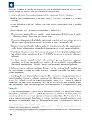 al régimen de cadena de custodia4 que controlará la policía judicial para garantizar su preservación
desde la indagación, inclusive hasta que culmine la acción de revisión.
El código señala como elementos materiales probatorios o evidencia física los siguientes:
• Huellas, rastros, manchas, residuos, vestigios y similares, dejados por la ejecución de la actividad
delictiva;
• Armas, instrumentos, objetos y cualquier otro medio utilizado para la ejecución de la actividad
delictiva;
• Dinero, bienes u otros efectos provenientes de la actividad delictiva;
• Elementos materiales descubiertos, recogidos y asegurados en desarrollo de diligencia de registro
y allanamiento, inspección corporal y registro personal;
• Documentos de cualquier índole hallados en diligencia investigativa de inspección, o que hayan
sido entregados voluntariamente por quien los tenía en su poder, o abandonados allí;
• Elementos materiales obtenidos mediante grabación, filmación, fotografía, video o cualquier otro
medio técnico, utilizados como cámaras de vigilancia, en recinto cerrado o en espacio público;
• Mensaje de datos, intercambio electrónico de datos, internet, correo electrónico, telegrama, telex, telefax o similar, regulados por la ley 527 de 1999 o normas que la sustituyan, adicionen o
reformen;
• Los demás elementos materiales similares a los anteriores y que sean descubiertos, recogidos y
custodiados por el fiscal o por conducto de servidores de policía judicial o peritos del Instituto
Nacional de Medicina Legal y Ciencias Forenses, o de laboratorios aceptados oficialmente.
Si el elemento material probatorio o evidencia física proviene del exterior, el fiscal y la policía judicial están obligados a observar los tratados, acuerdos y protocolos convenidos para la cooperación
judicial internacional.
El fiscal delegado, como director de la investigación, debe verificar si el hallazgo realmente tiene la
condición de elemento material probatorio o evidencia física relacionada con la averiguación, y si su
recolección y embalaje responden al procedimiento técnico establecido en el manual de cadena de
custodia para que pueda certificarse su autenticidad5. De ser así, tomará las notas necesarias para tenerlo presente en las etapas o fases subsiguientes, conforme se indicará en el desarrollo de esta guía.
Entrevistas
Es el mecanismo utilizado por la policía judicial, en cualquier momento de la investigación, aún hasta la audiencia preparatoria cuando se agota el descubrimiento de elementos materiales probatorios,
para obtener información inmediata y urgente sobre la ocurrencia de un hecho delictivo, a través de una
serie de preguntas técnicamente formuladas a la víctima o a un testigo presencial, teniendo en cuenta
la estrategia investigativa y las condiciones del potencial entrevistado. El investigador debe analizar la
Para estos efectos, consúltese el Manual de Cadena de Custodia.

4

Son sistemas de autenticidad: la cadena de custodia o cualquier otro que permita acreditar la mismidad del elemento material probatorio tales como el
testimonio de quien lo presentó y la marcación correspondiente.
5

El principio de mismidad permite establecer que determinado elemento material probatorio que se presenta en el juicio, es el mismo que se recolectó en
la escena y que se encuentra en iguales condiciones a las de aquel momento.

14

 