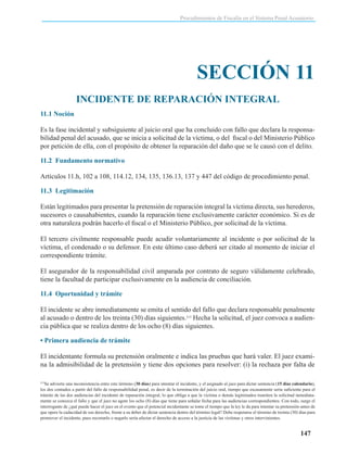 Procedimientos de Fiscalía en el Sistema Penal Acusatorio

SECCIÓN 11
INCIDENTE DE REPARACIÓN INTEGRAL
11.1 Noción
Es la fase incidental y subsiguiente al juicio oral que ha concluido con fallo que declara la responsabilidad penal del acusado, que se inicia a solicitud de la víctima, o del fiscal o del Ministerio Público
por petición de ella, con el propósito de obtener la reparación del daño que se le causó con el delito.
11.2 Fundamento normativo
Artículos 11.h, 102 a 108, 114.12, 134, 135, 136.13, 137 y 447 del código de procedimiento penal.
11.3 Legitimación
Están legitimados para presentar la pretensión de reparación integral la víctima directa, sus herederos,
sucesores o causahabientes, cuando la reparación tiene exclusivamente carácter económico. Si es de
otra naturaleza podrán hacerlo el fiscal o el Ministerio Público, por solicitud de la víctima.
El tercero civilmente responsable puede acudir voluntariamente al incidente o por solicitud de la
víctima, el condenado o su defensor. En este último caso deberá ser citado al momento de iniciar el
correspondiente trámite.
El asegurador de la responsabilidad civil amparada por contrato de seguro válidamente celebrado,
tiene la facultad de participar exclusivamente en la audiencia de conciliación.
11.4 Oportunidad y trámite
El incidente se abre inmediatamente se emita el sentido del fallo que declara responsable penalmente
al acusado o dentro de los treinta (30) días siguientes.213 Hecha la solicitud, el juez convoca a audiencia pública que se realiza dentro de los ocho (8) días siguientes.
• Primera audiencia de trámite
El incidentante formula su pretensión oralmente e indica las pruebas que hará valer. El juez examina la admisibilidad de la pretensión y tiene dos opciones para resolver: (i) la rechaza por falta de
Se advierte una inconsistencia entre este término (30 días) para intentar el incidente, y el asignado al juez para dictar sentencia (15 días calendario),
los dos contados a partir del fallo de responsabilidad penal, es decir de la terminación del juicio oral, tiempo que escasamente sería suficiente para el
trámite de las dos audiencias del incidente de reparación integral, lo que obliga a que la víctima o demás legitimados tramiten la solicitud inmediatamente se conozca el fallo y que el juez no agote los ocho (8) días que tiene para señalar fecha para las audiencias correspondientes. Con todo, surge el
interrogante de ¿qué puede hacer el juez en el evento que el potencial incidentante se tome el tiempo que la ley le da para intentar su pretensión antes de
que opere la caducidad de ese derecho, frente a su deber de dictar sentencia dentro del término legal? Debe respetarse el término de treinta (30) días para
promover el incidente, pues recortarlo o negarlo sería afectar el derecho de acceso a la justicia de las víctimas y otros intervinientes.
213

147

 