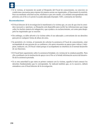 • Si la víctima, al momento de acudir al Despacho del Fiscal de conocimiento, no estuviere en
condiciones necesarias para exponer de manera serena sus inquietudes, el funcionario la remitirá,
bien sea mediante solicitud escrita, telefónica o por otro medio, a la entidad correspondiente más
próxima con el fin se le preste la ayuda adecuada (Ejemplo: SAU, comisarías de familia)
Recomendaciones
• El fiscal director de la investigación le manifestará a la víctima que, en caso de que ésta lo considere necesario y oportuno, su Despacho está disponible para recibir las informaciones que tenga
sobre los hechos materia de indagación y que ayuden a su esclarecimiento, así como para despejarle las inquietudes que se susciten.
• Sin embargo, se debe advertir a la víctima sobre el uso adecuado y conveniente de sus derechos
para prever cualquier forma de abuso de estos.
• Se permitirá a la víctima, al momento de solicitar la asistencia al Fiscal de conocimiento, estar
acompañada de una persona de su confianza o de quien encuentra un apoyo para valerse ( intérprete, traductor, etc.) El fiscal velará porque el acompañante no interfiera en el normal desarrollo
de sus funciones.
• El Fiscal hará seguimiento sobre la asistencia brindada a la víctima de la conducta punible. Para
ello coordinará con la institución de apoyo con el fin se le brinde información acerca del desarrollo de la asistencia prestada.
• Si es otra autoridad la que entra en primer contacto con la víctima, aquella le hará conocer los
derechos fundamentales que le corresponden. Se indicará también que, en lo sucesivo, deberá
entenderse con el fiscal director de la investigación.

190

 