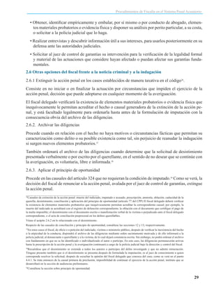 Procedimientos de Fiscalía en el Sistema Penal Acusatorio

• Obtener, identificar empíricamente y embalar, por sí mismo o por conducto de abogado, elementos materiales probatorios o evidencia física y disponer su análisis por perito particular, a su costa,
o solicitar a la policía judicial que lo haga.
• Realizar entrevistas y descubrir información útil a sus intereses, para usarlos posteriormente en su
defensa ante las autoridades judiciales.
• Solicitar al juez de control de garantías su intervención para la verificación de la legalidad formal
y material de las actuaciones que considere hayan afectado o puedan afectar sus garantías fundamentales.
2.6 Otras opciones del fiscal frente a la noticia criminal y a la indagación
2.6.1 Extinguir la acción penal en los casos establecidos de manera taxativa en el código36.
Consiste en no iniciar o en finalizar la actuación por circunstancias que impiden el ejercicio de la
acción penal, decisión que puede adoptarse en cualquier momento de la averiguación.
El fiscal delegado verificará la existencia de elementos materiales probatorios o evidencia física que
inequívocamente le permitan acreditar el hecho o causal generadora de la extinción de la acción penal, y está facultado legalmente para ordenarla hasta antes de la formulación de imputación con la
consecuencia obvia del archivo de las diligencias.
2.6.2. Archivar las diligencias
Procede cuando en relación con el hecho no haya motivos o circunstancias fácticas que permitan su
caracterización como delito o su posible existencia como tal, sin perjuicio de reanudar la indagación
si surgen nuevos elementos probatorios.37
También ordenará el archivo de las diligencias cuando determine que la solicitud de desistimiento
presentada verbalmente o por escrito por el querellante, en el sentido de no desear que se continúe con
la averiguación, es voluntaria, libre e informada.38
2.6.3. Aplicar el principio de oportunidad
Procede en las causales del artículo 324 que no requieran la condición de imputado.39 Como se verá, la
decisión del fiscal de renunciar a la acción penal, avalada por el juez de control de garantías, extingue
la acción penal.
Causales de extinción de la acción penal: muerte del indiciado, imputado o acusado, prescripción, amnistía, oblación, caducidad de la
querella, desistimiento, conciliación y aplicación del principio de oportunidad (artículo 77 del CPP) El fiscal delegado deberá verificar
la existencia de elementos materiales probatorios que inequívocamente permitan acreditar la correspondiente causal; por ejemplo, la
muerte del indiciado se acreditará con el registro de defunción correspondiente; la oblación con el documento que certifique el pago de
la multa imponible; el desistimiento con el documento escrito o manifestación verbal de la víctima o perjudicado ante el fiscal delegado
correspondiente, o el acta de conciliación preprocesal en los delitos querellables.
36

Véase el acápite 2.6.2 en lo relacionado con el desistimiento.
Respecto de las causales de conciliación y principio de oportunidad, consúltese las secciones 12 y 13, respectivamente.
En estos casos el fiscal, de oficio o a petición del indiciado, víctima o ministerio público, después de verificar la inexistencia del hecho
o la atipicidad de la conducta, dispondrá el archivo de las diligencias mediante orden sucintamente motivada y de ello informará a la
policía judicial, al denunciante o querellante y a la víctima, de lo cual dejará constancia escrita. Sin embargo, no podrá ordenar el archivo
con fundamento en que no se ha identificado o individualizado el autor o partícipe. En este caso, las diligencias permanecerán activas
hasta la prescripción de la acción penal y la averiguación continuará a cargo de la policía judicial bajo la dirección y control del fiscal.
37

Recuérdese que el desistimiento se extiende a todos los autores o partícipes del delito investigado y que no admite retractación.
Téngase presente también que si el desistimiento se presenta después de formulada la imputación, es al juez de conocimiento a quien
corresponde resolver la solicitud, después de escuchar la opinión del fiscal delegado que conozca del caso, como se verá en el punto
4.4.1. Se trata entonces de la causal primera de preclusión, imposibilidad de continuar el ejercicio de la acción penal, instituto que se
desarrollará en la sección de audiencias preliminares.
38

39

Consúltese la sección sobre principio de oportunidad.

29

 